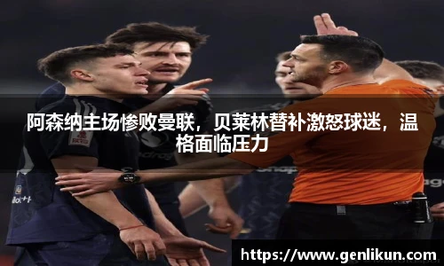阿森纳主场惨败曼联，贝莱林替补激怒球迷，温格面临压力